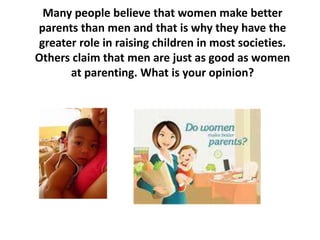 Many people believe that women make better
parents than men and that is why they have the
greater role in raising children in most societies.
Others claim that men are just as good as women
at parenting. What is your opinion?
 