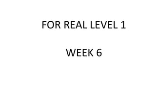 FOR REAL LEVEL 1
WEEK 6
 