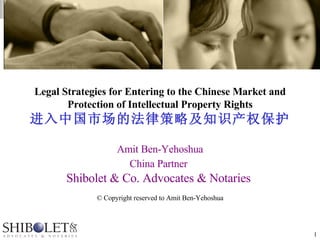 Legal Strategies for Entering to the Chinese Market and Protection of Intellectual Property Rights 进入中国市场的法律策略及知识产权保护 Amit Ben-Yehoshua China Partner   Shibolet & Co. Advocates & Notaries  © Copyright reserved to Amit Ben-Yehoshua 