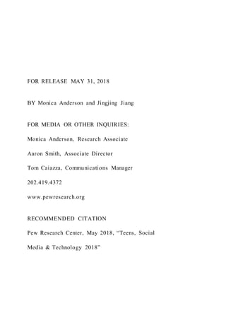 FOR RELEASE MAY 31, 2018
BY Monica Anderson and Jingjing Jiang
FOR MEDIA OR OTHER INQUIRIES:
Monica Anderson, Research Associate
Aaron Smith, Associate Director
Tom Caiazza, Communications Manager
202.419.4372
www.pewresearch.org
RECOMMENDED CITATION
Pew Research Center, May 2018, “Teens, Social
Media & Technology 2018”
 