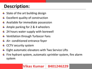 Description:
State of the art building design
Excellent quality of construction
Available for immediate possession
Ample parking for 2 & 4 wheelers
24 hours water supply with borewell
Ventilation through Turbocor Fans
Air- conditioned entrance foyer
CCTV security system
Eight automatic elevators with Two Service Lifts
Fire hydrant system, automatic sprinkler system, fire alarm
system
 