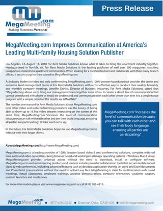 Press Release
                              com
  Making Business Personal




MegaMeeting.com Improves Communication at America’s
Leading Multi-family Housing Solution Publisher
Los Angeles, CA August 11, 2010 For Rent Media Solutions knows what it takes to bring the apartment industry together.
Headquartered in Norfolk, VA, For Rent Media Solutions is the leading publisher of well over 100 magazines matching
prospective residents to apartment communities. When looking for a method to meet and collaborate with their many branch
o ces, it was no surprise they turned to MegaMeeting.com.

As industry leaders in video and web conferencing, MegaMeeting.com’s 100% browser-based product provides the senior and
executive level management teams at For Rent Media Solutions with a cost-e ective way to conduct their weekly, biweekly,
and monthly company meetings. Jennifer Drinko, Director of Business Initiatives, For Rent Media Solutions, stated that
“MegaMeeting allows us to bring our management team together more often. It creates a direct line of communication that
cannot be replaced with phone or email; we understand and communicate with each other better than ever. It is a simple to use
program with a simple price but the results are AMAZING!”
The number one reason For Rent Media Solutions chose MegaMeeting.com
over other video and web conferencing providers was the luxury of being
able to show up to 16 live video streams interacting on the screen at the       MegaMeeting.com “increases the
same time. MegaMeeting.com “increases the level of communication
because you can talk with each other and see their body language, ensuring
                                                                                level of communication because
all parties are participating,” Drinko went on to say.                          you can talk with each other and
                                                                                    see their body language,
In the future, For Rent Media Solutions hopes to use MegaMeeting.com to              ensuring all parties are
interact with their larger clients.
                                                                                          participating,”

About MegaMeeting.com (http://www.MegaMeeting.com)

MegaMeeting.com is a leading provider of 100% browser based video & web conferencing solutions, complete with real
time audio and video capabilities. Being browser based and working on all major operating systems – Windows, Mac & Linux;
MegaMeeting.com provides universal access without the need to download, install or con gure software.
MegaMeeting.com web conferencing products and services include powerful collaboration tools that accommodate robust
video & web conferences, including advanced features such as desktop/application sharing, i.e. Word and Excel documents
and PowerPoint presentations without the need to upload any les. MegaMeeting is ideal for multi-location web based
meetings, virtual classrooms, employee trainings, product demonstrations, company orientation, customer support,
product launches and much more.

For more information please visit www.megameeting.com or call (818) 783-4311.




                        com
                                    (877) 634.6342         Sherman Oaks, CA 91403            info@megameeting.com
 