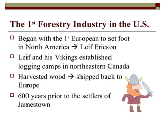 The 1st Forestry Industry in the U.S.








Began with the 1st European to set foot
in North America  Leif Ericson
Leif and his Vikings established
logging camps in northeastern Canada
Harvested wood  shipped back to
Europe
600 years prior to the settlers of
Jamestown

 