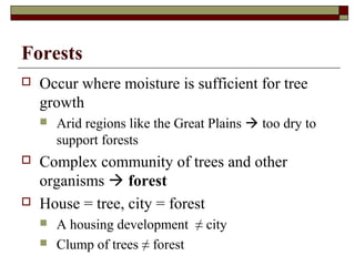 Forests


Occur where moisture is sufficient for tree
growth






Arid regions like the Great Plains  too dry to
support forests

Complex community of trees and other
organisms  forest
House = tree, city = forest



A housing development ≠ city
Clump of trees ≠ forest

 