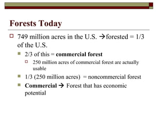 Forests Today


749 million acres in the U.S. forested = 1/3
of the U.S.


2/3 of this = commercial forest





250 million acres of commercial forest are actually
usable

1/3 (250 million acres) = noncommercial forest
Commercial  Forest that has economic
potential

 