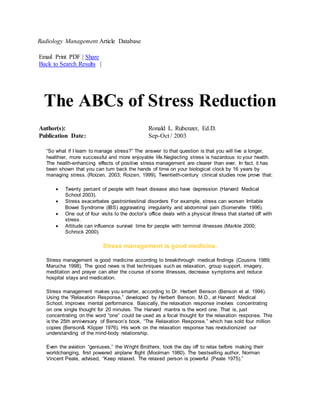 Radiology Management Article Database
Email Print PDF | Share
Back to Search Results |
The ABCs of Stress Reduction
Author(s): Ronald L. Rubenzer, Ed.D.
Publication Date: Sep-Oct / 2003
“So what if I learn to manage stress?” The answer to that question is that you will live a longer,
healthier, more successful and more enjoyable life.Neglecting stress is hazardous to your health.
The health-enhancing effects of positive stress management are clearer than ever. In fact, it has
been shown that you can turn back the hands of time on your biological clock by 16 years by
managing stress. (Roizen, 2003; Roizen, 1999). Twentieth-century clinical studies now prove that:
 Twenty percent of people with heart disease also have depression (Harvard Medical
School 2003).
 Stress exacerbates gastrointestinal disorders For example, stress can worsen Irritable
Bowel Syndrome (IBS) aggravating irregularity and abdominal pain (Somerville 1996).
 One out of four visits to the doctor’s office deals with a physical illness that started off with
stress.
 Attitude can influence survival time for people with terminal illnesses (Markle 2000;
Schrock 2000).
Stress management is good medicine.
Stress management is good medicine according to breakthrough medical findings (Cousins 1989;
Marucha 1998). The good news is that techniques such as relaxation, group support, imagery,
meditation and prayer can alter the course of some illnesses, decrease symptoms and reduce
hospital stays and medication.
Stress management makes you smarter, according to Dr. Herbert Benson (Benson et al. 1994).
Using the “Relaxation Response,” developed by Herbert Benson, M.D., at Harvard Medical
School, improves mental performance. Basically, the relaxation response involves concentrating
on one single thought for 20 minutes. The Harvard mantra is the word one. That is, just
concentrating on the word “one” could be used as a focal thought for the relaxation response. This
is the 25th anniversary of Benson’s book, “The Relaxation Response,” which has sold four million
copies (Benson& Klipper 1976). His work on the relaxation response has revolutionized our
understanding of the mind-body relationship.
Even the aviation “geniuses,” the Wright Brothers, took the day off to relax before making their
worldchanging, first powered airplane flight (Moolman 1980). The bestselling author, Norman
Vincent Peale, advised, “Keep relaxed. The relaxed person is powerful (Peale 1975).”
 