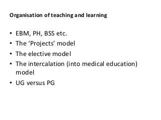 Organisation of teaching and learning
• EBM, PH, BSS etc.
• T P j
• The elective model
• The intercalation (into medical education)
model
• UG versus PG
 