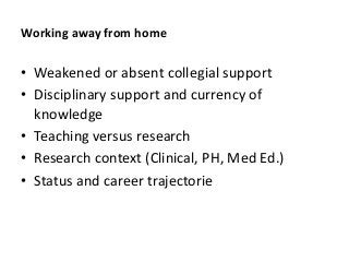Working away from home
• Weakened or absent collegial support
• Disciplinary support and currency of
knowledge
• Teaching versus research
• Research context (Clinical, PH, Med Ed.)
• Status and career trajectorie
 
