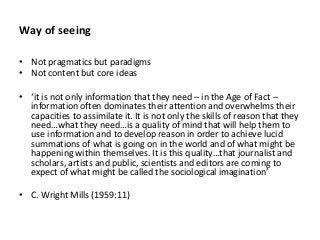 Way of seeing
• Not pragmatics but paradigms
• Not content but core ideas
• – in the Age of Fact –
information often dominates their attention and overwhelms their
capacities to assimilate it. It is not only the skills of reason that they
… … qu
use information and to develop reason in order to achieve lucid
summations of what is going on in the world and of what might be
v . I qu … j u
scholars, artists and public, scientists and editors are coming to
• C. Wright Mills (1959:11)
 