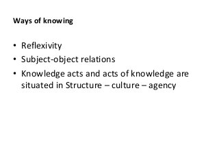 Ways of knowing
• Reflexivity
• Subject-object relations
• Knowledge acts and acts of knowledge are
situated in Structure – culture – agency
 