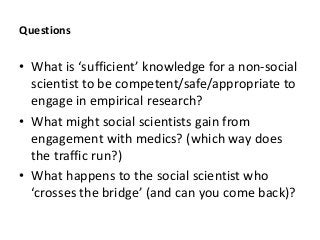 Questions
• W u -social
scientist to be competent/safe/appropriate to
engage in empirical research?
• What might social scientists gain from
engagement with medics? (which way does
the traffic run?)
• What happens to the social scientist who
( u )?
 