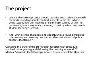 The project
• What is the current practice around teaching social science research
methods to undergraduate medical students in the UK: what is
being taught, how are teaching and learning organised within the
curriculum, how is content is delivered, to and by whom and how is
student learning assessed?
• And, what are the challenges and opportunities around developing
this teaching and learning practice and the curriculum and policy
contexts that frame it?
Capturing u u
involved this organising and delivering this teaching across all 32
Medical Schools in the UK complemented by a review of the literature.
 