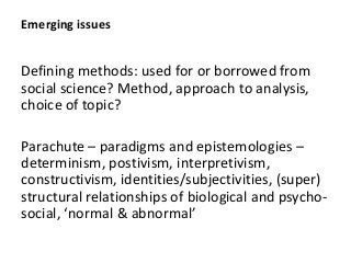 Emerging issues
Defining methods: used for or borrowed from
social science? Method, approach to analysis,
choice of topic?
Parachute – paradigms and epistemologies –
determinism, postivism, interpretivism,
constructivism, identities/subjectivities, (super)
structural relationships of biological and psycho-
, &
 
