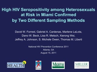 High HIV Seropositivity among Heterosexuals
         at Risk in Miami Confirmed
     by Two Different Sampling Methods

      David W. Forrest, Gabriel A. Cardenas, Marlene LaLota,
            Dano W. Beck, Lisa R. Metsch, Xierong Wei,
      Jeffrey A. Johnson, S. Michele Owen, Thomas M. Liberti

                National HIV Prevention Conference 2011
                               Atlanta, GA
                            August 15, 2011
 
