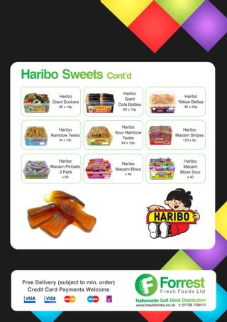 Haribo
Giant Suckers
60 x 10p
Haribo
Giant
Cola Bottles
60 x 10p
Haribo
Yellow Bellies
30 x 20p
Haribo
Rainbow Twists
64 x 10p
Haribo
Maoam Stripes
120 x 5p
Haribo
Maoam Bloxx
x 40
Haribo
Sour Rainbow
Twists
64 x 10p
Haribo
Maoam Pinballs
3 Pack
x 60
Haribo Sweets Cont’dHaribo Sweets Cont’d
ForrestForrestF r e s h F o o d s L t d
Nationwide Soft Drink DistributionNationwide Soft Drink Distribution
www.freshdrinks.co.uk t: 01706 759411
Free Delivery (subject to min. order)
Credit Card Payments Welcome
Haribo
Maoam
Bloxx Sour
x 40
 