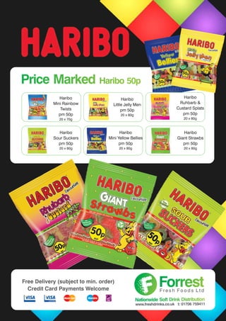 Haribo
Mini Rainbow
Twists
pm 50p
20 x 70g
Haribo
Ruhbarb &
Custard Splats
pm 50p
20 x 80g
Haribo
Sour Suckers
pm 50p
20 x 80g
Haribo
Giant Strawbs
pm 50p
20 x 80g
Haribo
Little Jelly Men
pm 50p
20 x 80g
Haribo
Mini Yellow Bellies
pm 50p
20 x 80g
Price Marked Haribo 50pPrice Marked Haribo 50p
ForrestForrestF r e s h F o o d s L t d
Nationwide Soft Drink DistributionNationwide Soft Drink Distribution
www.freshdrinks.co.uk t: 01706 759411
Free Delivery (subject to min. order)
Credit Card Payments Welcome
 