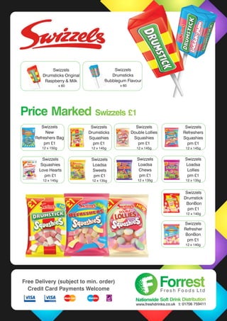 Swizzels
Drumsticks Original
Raspberry & Milk
x 60
Swizzels
Drumsticks Original
Raspberry & Milk
x 60
Swizzels
Drumsticks
Bubblegum Flavour
x 60
Price Marked Swizzels £1Price Marked Swizzels £1
Swizzels
New
Refreshers Bag
pm £1
12 x 150g
Swizzels
Drumsticks
Squashies
pm £1
12 x 145g
Swizzels
Double Lollies
Squashies
pm £1
12 x 145g
Swizzels
Refreshers
Squashies
pm £1
12 x 145g
Swizzels
Squashies
Love Hearts
pm £1
12 x 145g
Swizzels
Loadsa
Sweets
pm £1
12 x 135g
Swizzels
Loadsa
Chews
pm £1
12 x 135g
Swizzels
Loadsa
Lollies
pm £1
12 x 135g
Swizzels
Drumstick
BonBon
pm £1
12 x 140g
Swizzels
Refresher
BonBon
pm £1
12 x 140g
ForrestForrestF r e s h F o o d s L t d
Nationwide Soft Drink DistributionNationwide Soft Drink Distribution
www.freshdrinks.co.uk t: 01706 759411
Free Delivery (subject to min. order)
Credit Card Payments Welcome
 