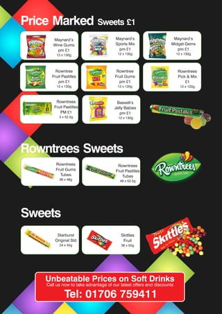 Rowntrees Sweets
Rowntrees
Fruit Gums
Tubes
36 x 48g
Rowntrees
Fruit Pastilles
Tubes
48 x 52.5g
Sweets
Skittles
Fruit
36 x 55g
Starburst
Original Std
24 x 45g
Rowntree
Fruit Pastilles
pm £1
12 x 120g
Bassett’s
Jelly Babies
pm £1
130g
Maynard’s
Wine Gums
pm £1
12 x 130g
Bassett’s
Jelly Babies
pm £1
12 x 130g
Maynard’s
Sports Mix
pm £1
12 x 130g
Maynard’s
Midget Gems
pm £1
12 x 130g
Rowntree
Fruit Gums
pm £1
12 x 120g
Price Marked Sweets £1
Rowntrees
Pick & Mix
£1
12 x 120g
Rowntrees
Fruit Pastilles
PM £1
3 x 52.5g
Unbeatable Prices on Soft Drinks
Call us now to take advantage of our latest offers and discounts
Tel: 01706 759411
 