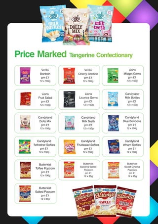 Cadbury’s
Dairy Milk Std
48 x 45g
Cadbury’s
Caramel Std
48 x 45g
Cadbury’s
Wholenut Std
48 x 49g
Vimto
Cherry Bonbon
pm £1
12 x 165g
Cadbury’s
Dairy Milk Std
48 x 45g
Cadbury’s
Caramel Std
48 x 45g
Cadbury’s
Wholenut Std
48 x 49g
Vimto
Bonbon
pm £1
12 x 165g
Lions
Midget Gems
pm £1
12 x 150g
Lions
Licorice Gems
pm £1
12 x 150g
Lions
Fruit Salad
pm £1
12 x 150g
Candyland
Milk Bottles
pm £1
12 x 150g
Candyland
Dolly Mix
pm £1
12 x 150g
Candyland
Milk Teeth
pm £1
12 x 150g
Candyland
Blue Bonbons
pm £1
12 x 150g
Candyland
Fruitsalad Softies
pm £1
12 x 150g
Butterkist
Toffee Popcorn
pm £1
12 x 100g
Butterkist
Sweet & Salted
Popcorn
pm £1
12 x 85g
Butterkist
Sweet Cinema
Popcorn
pm £1
12 x 85g
Butterkist
Salted Popcorn
pm £1
12 x 85g
Candyland
Refresher Softies
pm £1
12 x 150g
Candyland
Wham Softies
pm £1
12 x 150g
Price Marked Tangerine ConfectionaryPrice Marked Tangerine Confectionary
 