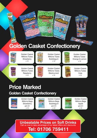 Golden Casket
Millions Bags
Strawberry
pm £1
x 12
Golden Casket
Millions Bags
Bubblegum
pm £1
x 12
Golden Casket
Millions Tubes
Strawberry
x 12
Golden Casket
Millions Tubes
Bubblegum
x 12
Golden Casket
Millions Tubes
Orange & Lemon
x 12
Golden Casket
Millions Tubes
Raspberry
x 12
Golden Casket
Millions Tubes
Blackcurrant
x 12
Golden Casket
Millions Tubes
Cola
x 12
Price Marked
Golden Casket Confectionery
Unbeatable Prices on Soft Drinks
Call us now to take advantage of our latest offers and discounts
Tel: 01706 759411
Golden Casket
Millions Bags
Apple
pm £1
x 12
Golden Casket Confectionery
 
