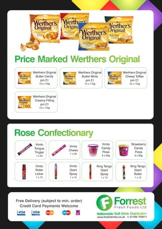 Rose ConfectionaryRose Confectionary
Vimto
Tongue
Tingler
1 x 24
Vimto
Roller
Licker
1 x 15
Vimto
Giant
Spray
1 x 12
King Tango
Giant
Roller
1 x 12
Price Marked Werthers OriginalPrice Marked Werthers Original
Werthers Original
Butter Mints
pm £1
15 x 110g
Werthers Original
Chewy Toffee
pm £1
15 x 110g
Werthers Original
Creamy Filling
pm £1
15 x 110g
Werthers Original
Butter Candy
pm £1
15 x 110g
Vimto
Chews
1 x 40
Vimto
Candy
Floss
6 x 50g
Strawberry
Candy
Floss
6 x 50g
King Tango
Giant
Spray
1 x 12
ForrestForrestF r e s h F o o d s L t d
Nationwide Soft Drink DistributionNationwide Soft Drink Distribution
www.freshdrinks.co.uk t: 01706 759411
Free Delivery (subject to min. order)
Credit Card Payments Welcome
 