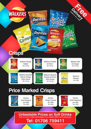 Walkers Ready
Salted
32 x 32.5g
Walkers Cheese
& Onion
32 x 32.5g
Walkers Salt
& Vinegar
32 x 32.5g
Walkers Squares
Cheese & Onion
(25% Extra)
32 x 27.5g
Walkers Squares
Salt & Vinegar
(25% Extra)
32 x 27.5g
Doritos
Cool Original
pm 50p
32 x 40g
Doritos
Tangy Cheese
pm 50p
32 x 40g
Doritos
Chilli Heatwave
pm 50p
32 x 40g
Quavers
Cheese
32 x 20g
Unbeatable Prices on Soft Drinks
Call us now to take advantage of our latest offers and discounts
Tel: 01706 759411
Free
D
elivery
(subjectto
m
in.order)
Crisps
Price Marked Crisps
 