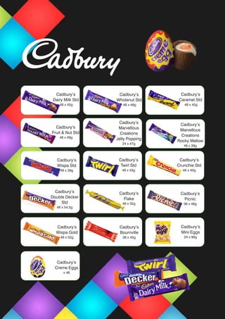 Cadbury’s
Dairy Milk Std
48 x 45g
Cadbury’s
Caramel Std
48 x 45g
Cadbury’s
Marvellous
Creations
Jelly Popping
24 x 47g
Cadbury’s
Wispa Std
48 x 39g
Cadbury’s
Twirl Std
48 x 43g
Cadbury’s
Giant Buttons
10 x 119g
Cadbury’s
Wispa Std
48 x 39g
Cadbury’s
Fruit & Nut Std
48 x 49g
Cadbury’s
Wholenut Std
48 x 49g
Cadbury’s
Double Decker
Std
48 x 54.5g
Cadbury’s
Crunchie Std
48 x 40g
Cadbury’s
Picnic
36 x 48g
Cadbury’s
Wispa Gold
48 x 52g
Cadbury’s
Flake
48 x 32g
Cadbury’s
Bournville
36 x 45g
Cadbury’s
Creme Eggs
x 48
Cadbury’s
Mini Eggs
24 x 90g
Cadbury’s
Marvellous
Creations
Rocky Mallow
48 x 39g
 