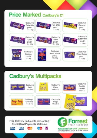 Cadbury’s
Dairy Milk
pm £1
17 x 110g
Cadbury’s
Fruit & Nut
pm £1
14 x 120g
Cadbury’s
Caramel
pm £1
13 x 120g
Cadbury’s
Eclair Classic
pm £1
12 x 130g
Cadbury’s
Buttons
pm £1
12 x 80g
Cadbury’s
Oreo
pm £1
15 x 120g
Cadbury’s
Daim
pm £1
15 x 120g
Cadbury’s
Twirl
12 x (3+1)
Cadbury’s
Flake
20 x (3+1)
Cadbury’s
Crunchie
10 x (3+1)
Cadbury’s
Wispa
11 x (3+1)
Price Marked Cadbury’s £1Price Marked Cadbury’s £1
Cadbury’s MultipacksCadbury’s Multipacks
Cadbury’s
Bubbly Milk
pm £1
11 x 90g
Cadbury’s
Bitsa Wispa
pm £1
12 x 80g
ForrestForrestF r e s h F o o d s L t d
Nationwide Soft Drink DistributionNationwide Soft Drink Distribution
www.freshdrinks.co.uk t: 01706 759411
Free Delivery (subject to min. order)
Credit Card Payments Welcome
Cadbury’s
Double
Decker
8 x (3+1)
 