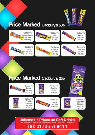 Cadbury’s
Fudge
pm 25p
60 x 25.5g
Cadbury’s
Freddo
pm 25p
60 x 18g
Cadbury’s
Twirl
pm 50p
48 x 43g
Cadbury’s
Wispa
pm 50p
48 x 39g
Cadbury’s
Boost
pm 50p
48 x 48.5g
Cadbury’s
Crunchie
pm 50p
48 x 40g
Cadbury’s
Dairy Milk
pm 50p
48 x 45g
Cadbury’s
Double Decker
pm 50p
48 x 54.5g
Cadbury’s
Freddo
Caramel
pm 25p
60 x 19.5g
Cadbury’s
chomp
pm 25p
60 x 23.5g
Cadbury’s
Dairy Milk
Buttons
pm 25p
60 x 14g
Price Marked Cadbury’s 50p
Price Marked Cadbury’s 25p
Unbeatable Prices on Soft Drinks
Call us now to take advantage of our latest offers and discounts
Tel: 01706 759411
 