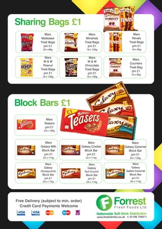 Mars
Galaxy Cookie
Block Bar
pm £1
24 x 114g
Mars
Galaxy Milk
Block Bar
pm £1
24 x 114g
Mars
Galaxy
Honeycomb
Block Bar
pm £1
24 x 114g
Mars
Galaxy
Nut Crunch
Block Bar
pm £1
24 x 114g
Mars
Teasers
pm £1
23 x 100g
Mars
Galaxy Caramel
Block Bar
pm £1
24 x 135g
Mars
Galaxy
Salted Caramel
Block Bar
pm £1
24 x 114g
Mars
Malteaser
Treat Bags
pm £1
20 x 88g
Mars
Minstrels
Treat Bags
pm £1
16 x 105g
Mars
M & M
Peanut
Treat Bags
pm £1
16 x 100g
Mars
M & M
Chocolate
Treat Bags
pm £1
16 x 100g
Mars
Counters
Treat Bag
pm £1
16 x 85g
Sharing Bags £1Sharing Bags £1
Block Bars £1Block Bars £1
Mars
Revels
Treat Bags
pm £1
16 x 85g
ForrestForrestF r e s h F o o d s L t d
Nationwide Soft Drink DistributionNationwide Soft Drink Distribution
www.freshdrinks.co.uk t: 01706 759411
Free Delivery (subject to min. order)
Credit Card Payments Welcome
 