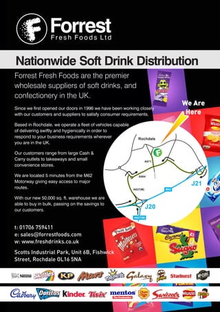Forrest Fresh Foods are the premier
wholesale suppliers of soft drinks, and
confectionery in the UK.
Since we first opened our doors in 1996 we have been working closely
with our customers and suppliers to satisfy consumer requirements.
Based in Rochdale, we operate a fleet of vehicles capable
of delivering swiftly and hygienically in order to
respond to your business requirements wherever
you are in the UK.
Our customers range from large Cash &
Carry outlets to takeaways and small
convenience stores.
We are located 5 minutes from the M62
Motorway giving easy access to major
routes.
With our new 50,000 sq. ft. warehouse we are
able to buy in bulk, passing on the savings to
our customers.
A627(M)
A664
A671
M62
A627(M)
Rochdale
J20
J21
We Are
Here
ForrestF r e s h F o o d s L t d
Nationwide Soft Drink Distribution
t: 01706 759411
e: sales@forrestfoods.com
w: www.freshdrinks.co.uk
Scotts Industrial Park, Unit 6B, Fishwick
Street, Rochdale OL16 5NA
 