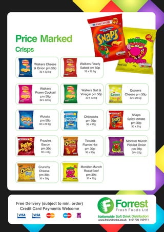Walkers Salt &
Vinegar pm 57p
48 x 32.5g
Walkers
Prawn Cocktail
pm 50p
32 x 32.5g
Price Marked
Crisps
Price Marked
Crisps
Walkers Salt &
Vinegar pm 57p
48 x 32.5g
Price Marked Crisps Snaps
Spicy tomato
pm 39p
30 x 21g
Wotsits
pm 50p
32 x 22.5g
Walkers Salt &
Vinegar pm 57p
48 x 32.5g
Walkers Salt &
Vinegar pm 50p
32 x 32.5g
Twisted
Flamin Hot
pm 39p
30 x 30g
Frazzles
Bacon
pm 39p
30 x 43g
Chipsticks
pm 39p
30 x 37g
Quavers
Cheese pm 50p
32 x 20.5g
Monster Munch
Pickled Onion
pm 39p
30 x 22g
Walkers Ready
Salted pm 57p
48 x 32.5g
Walkers Cheese
& Onion pm 50p
32 x 32.5g
Walkers Ready
Salted pm 50p
32 x 32.5g
Chipsticks
pm 39p
30 x 37g
Crunchy
Cheese
pm 39p
30 x 30g
Monster Munch
Roast Beef
pm 39p
30 x 22g
ForrestForrestF r e s h F o o d s L t d
Nationwide Soft Drink DistributionNationwide Soft Drink Distribution
www.freshdrinks.co.uk t: 01706 759411
Free Delivery (subject to min. order)
Credit Card Payments Welcome
 