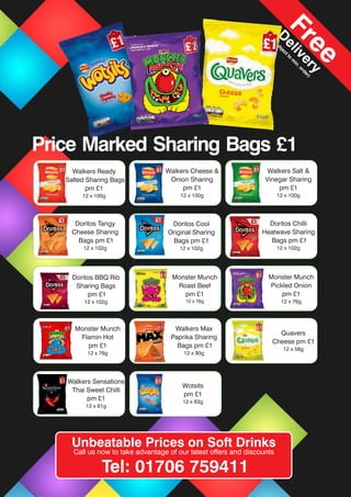 Walkers Sensations
Thai Sweet Chilli
pm £1
12 x 81g
Monster Munch
Roast Beef
pm £1
12 x 76g
Doritos BBQ Rib
Sharing Bags
pm £1
12 x 102g
Walkers Max
Paprika Sharing
Bags pm £1
12 x 90g
Monster Munch
Pickled Onion
pm £1
12 x 76g
Walkers Max
Paprika Sharing
Bags pm £1
12 x 90g
Quavers
Cheese pm £1
12 x 58g
Doritos Chilli
Heatwave Sharing
Bags pm £1
12 x 102g
Doritos Cool
Original Sharing
Bags pm £1
12 x 102g
Doritos Tangy
Cheese Sharing
Bags pm £1
12 x 102g
Walkers Cheese &
Onion Sharing
pm £1
12 x 100g
Walkers Salt &
Vinegar Sharing
pm £1
12 x 100g
Walkers Ready
Salted Sharing Bags
pm £1
12 x 100g
Wotsits
pm £1
12 x 63g
Monster Munch
Flamin Hot
pm £1
12 x 76g
Unbeatable Prices on Soft Drinks
Call us now to take advantage of our latest offers and discounts
Tel: 01706 759411
Free
D
elivery
(subjectto
m
in.order)
Price Marked Sharing Bags £1
 