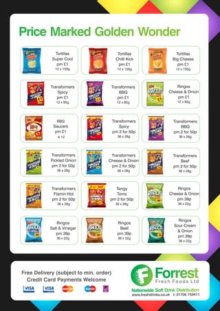 Price Marked Golden WonderPrice Marked Golden Wonder
Transformers
Spicy
pm £1
12 x 95g
Transformers
Spicy
pm 2 for 50p
36 x 28g
Ringos
Cheese & Onion
pm £1
12 x 95g
Transformers
BBQ
pm £1
12 x 95g
Transformers
BBQ
pm 2 for 50p
36 x 28g
Transformers
Pickled Onion
pm 2 for 50p
36 x 28g
Transformers
Cheese & Onion
pm 2 for 50p
36 x 28g
Transformers
Beef
pm 2 for 50p
36 x 28g
Transformers
Flamin Hot
pm 2 for 50p
36 x 28g
Ringos
Cheese & Onion
pm 39p
36 x 22g
Ringos
Salt & Vinegar
pm 39p
36 x 22g
Ringos
Beef
pm 39p
36 x 22g
ForrestForrestF r e s h F o o d s L t d
Nationwide Soft Drink DistributionNationwide Soft Drink Distribution
www.freshdrinks.co.uk t: 01706 759411
Free Delivery (subject to min. order)
Credit Card Payments Welcome
Tortillas
Super Cool
pm £1
12 x 150g
Tortillas
Chilli Kick
pm £1
12 x 150g
Tortillas
Big Cheese
pm £1
12 x 150g
Ringos
Sour Cream
& Onion
pm 39p
36 x 22g
BBQ
Saucers
pm £1
x 12
Tangy
Toms
pm 2 for 50p
36 x 28g
 