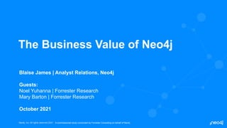 Neo4j, Inc. All rights reserved 2021
Neo4j, Inc. All rights reserved 2021
The Business Value of Neo4j
Blaise James | Analyst Relations, Neo4j
Guests:
Noel Yuhanna | Forrester Research
Mary Barton | Forrester Research
October 2021
A commissioned study conducted by Forrester Consulting on behalf of Neo4j
 