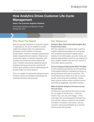 How Analytics Drives Customer Life-Cycle
Management
Vision: The Customer Analytics Playbook
by Srividya Sridharan and Brandon Purcell
October 30, 2015
FOR CUSTOMER INSIGHTS PROFESSIONALS
FORRESTER.COM
Key Takeaways
Analytics Must Yield Actionable Insights, Not
Passive Information
With the explosion of customer data, customer
insights professionals tasked with turning data
into compelling and relevant insights require
analytics to be enforceable, accurate, timely, and
delivered appropriately. Few firms use analytics to
drive insights; instead, they use it as a source of
information about customers.
Current Analytical Approaches Miss The Mark
Current analytical approaches use the traditional
funnel-based method to marketing and focus on
driving behaviors that lead to acquisition. The
funnel-based focus means firms rely on volume
growth versus long-term profitability; obsess
about channel metrics versus customer metrics;
and settle for aggregate, descriptive analysis.
Make Customer Analytics Pervasive Across
The Life Cycle
To effectively use analytical techniques across
the six stages of the life cycle -- discover,
explore, buy, use, ask, and engage -- firms
must align life-cycle perspectives between the
firm and the customer, determine the breadth
and depth of analytics intervention, and use
customer value and profitability as a common
thread across the business.
Why Read This Report
With the growing importance of customer insights
in organizations, the role of analytics to extract
insight and embed it back into organizational
processes is at the forefront of business
transformation. However, marketers predominantly
enable measurement and analytics infrastructure
to serve the needs of customer acquisition, with
a limited view toward the entire customer life
cycle. Forrester recommends deploying various
analytical techniques across the customer life
cycle to grow existing customer relationships and
provide insight into future behavior.
This is an update of a previously published report;
Forrester reviews and updates it periodically for
continued relevance and accuracy.
 