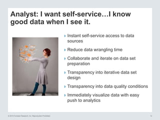 © 2015 Forrester Research, Inc. Reproduction Prohibited 13
Analyst: I want self-service…I know
good data when I see it.
› Instant self-service access to data
sources
› Reduce data wrangling time
› Collaborate and iterate on data set
preparation
› Transparency into iterative data set
design
› Transparency into data quality conditions
› Immediately visualize data with easy
push to analytics
 