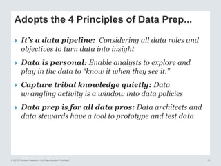 © 2015 Forrester Research, Inc. Reproduction Prohibited 18
Adopts the 4 Principles of Data Prep...
› It’s a data pipeline: Considering all data roles and
objectives to turn data into insight
› Data is personal: Enable analysts to explore and
play in the data to “know it when they see it.”
› Capture tribal knowledge quietly: Data
wrangling activity is a window into data policies
› Data prep is for all data pros: Data architects and
data stewards have a tool to prototype and test data
 