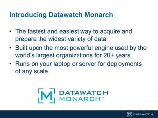 • The fastest and easiest way to acquire and
prepare the widest variety of data
• Built upon the most powerful engine used by the
world’s largest organizations for 20+ years
• Runs on your laptop or server for deployments
of any scale
Introducing Datawatch Monarch
 