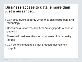 © 2015 Forrester Research, Inc. Reproduction Prohibited 8
Business access to data is more than
just a nuisance…
› Can circumvent security when they use rogue data and
technology.
› Consume a lot of valuable time “munging” data prior to
analysis.
› Make bad business decisions because of data quality
issues.
› Can generate data silos that produce inconsistent
insights
 