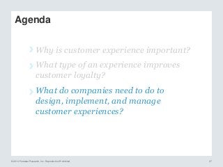 © 2014 Forrester Research, Inc. Reproduction Prohibited 27
Agenda
› Why is customer experience important?
› What type of an experience improves
customer loyalty?
› What do companies need to do to
design, implement, and manage
customer experiences?
 