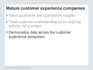 © 2014 Forrester Research, Inc. Reproduction Prohibited 40
Mature customer experience companies
› Value qualitative and quantitative insights
› Treat customer understanding as an ongoing
activity, not a project
› Democratize data across the customer
experience ecosystem
 