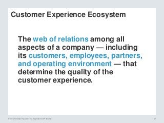 © 2014 Forrester Research, Inc. Reproduction Prohibited 42
The web of relations among all
aspects of a company — including
its customers, employees, partners,
and operating environment — that
determine the quality of the
customer experience.
Customer Experience Ecosystem
 