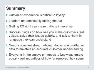 © 2014 Forrester Research, Inc. Reproduction Prohibited 45
Summary
› Customer experience is critical to loyalty
› Leaders are continually raising the bar
› Getting CX right can mean millions in revenue
› Success hinges on how well you make customers feel
valued, solve their issues quickly, and talk to them in
language they can understand
› Need a constant stream of quantitative and qualitative
data to maintain an accurate customer understanding
› Everyone in the ecosystem needs to know customers
equally well regardless of how far removed they seem
 
