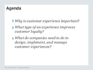 © 2014 Forrester Research, Inc. Reproduction Prohibited 6
Agenda
› Why is customer experience important?
› What type of an experience improves
customer loyalty?
› What do companies need to do to
design, implement, and manage
customer experiences?
 