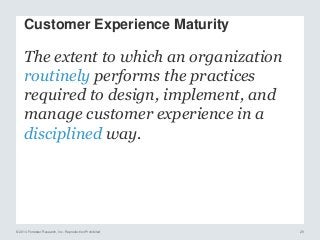© 2014 Forrester Research, Inc. Reproduction Prohibited 29
The extent to which an organization
routinely performs the practices
required to design, implement, and
manage customer experience in a
disciplined way.
Customer Experience Maturity
 