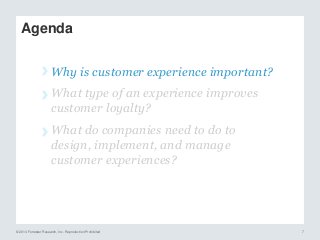 © 2014 Forrester Research, Inc. Reproduction Prohibited 7
Agenda
› Why is customer experience important?
› What type of an experience improves
customer loyalty?
› What do companies need to do to
design, implement, and manage
customer experiences?
 