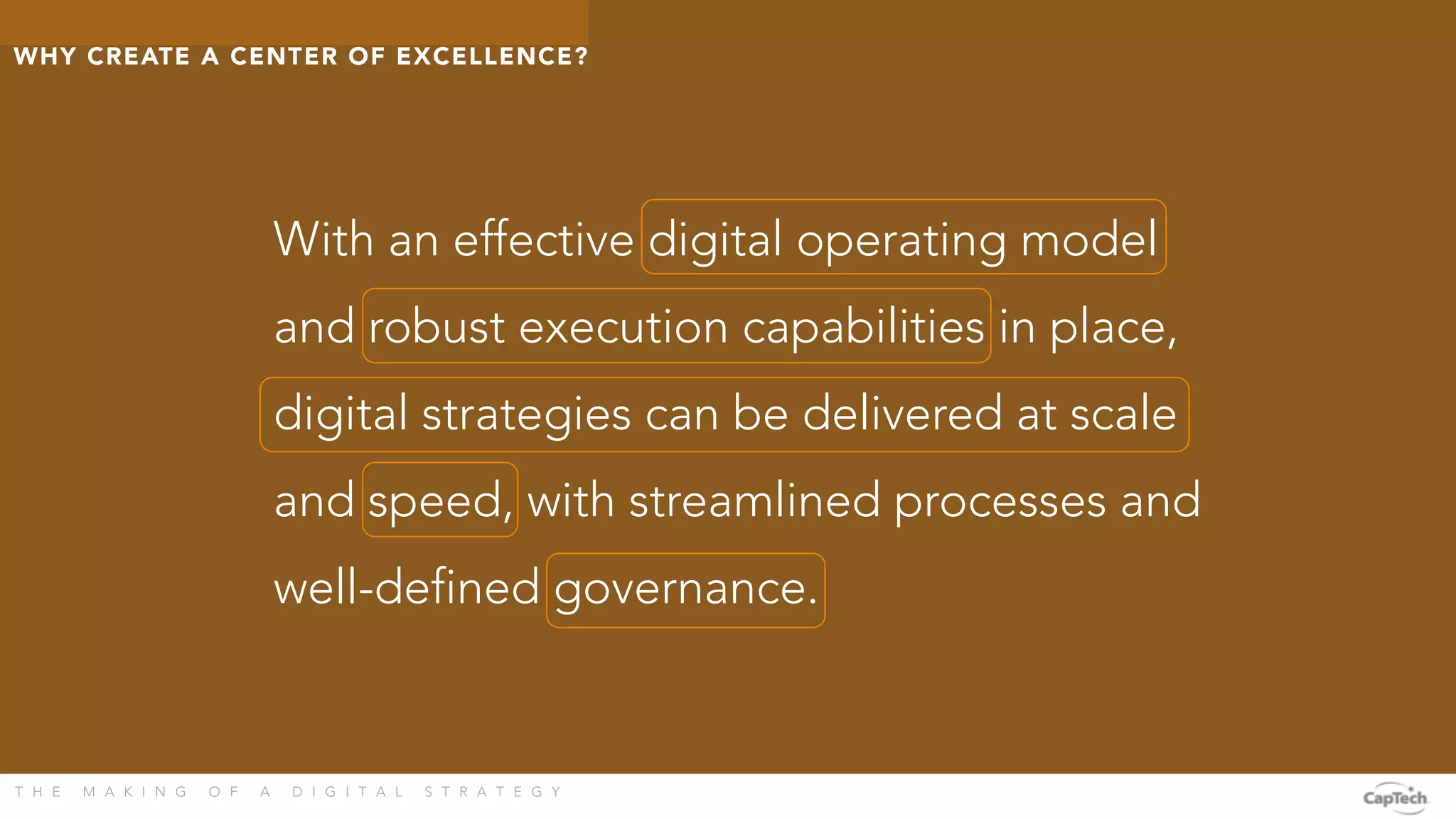 T H E M A K I N G O F A D I G I T A L S T R A T E G Y 
With an effective digital operating model
and robust execution capabilities in place,
digital strategies can be delivered at scale
and speed, with streamlined processes and
well-defined governance.
WHY CREATE A CENTER OF EXCELLENCE? 
 