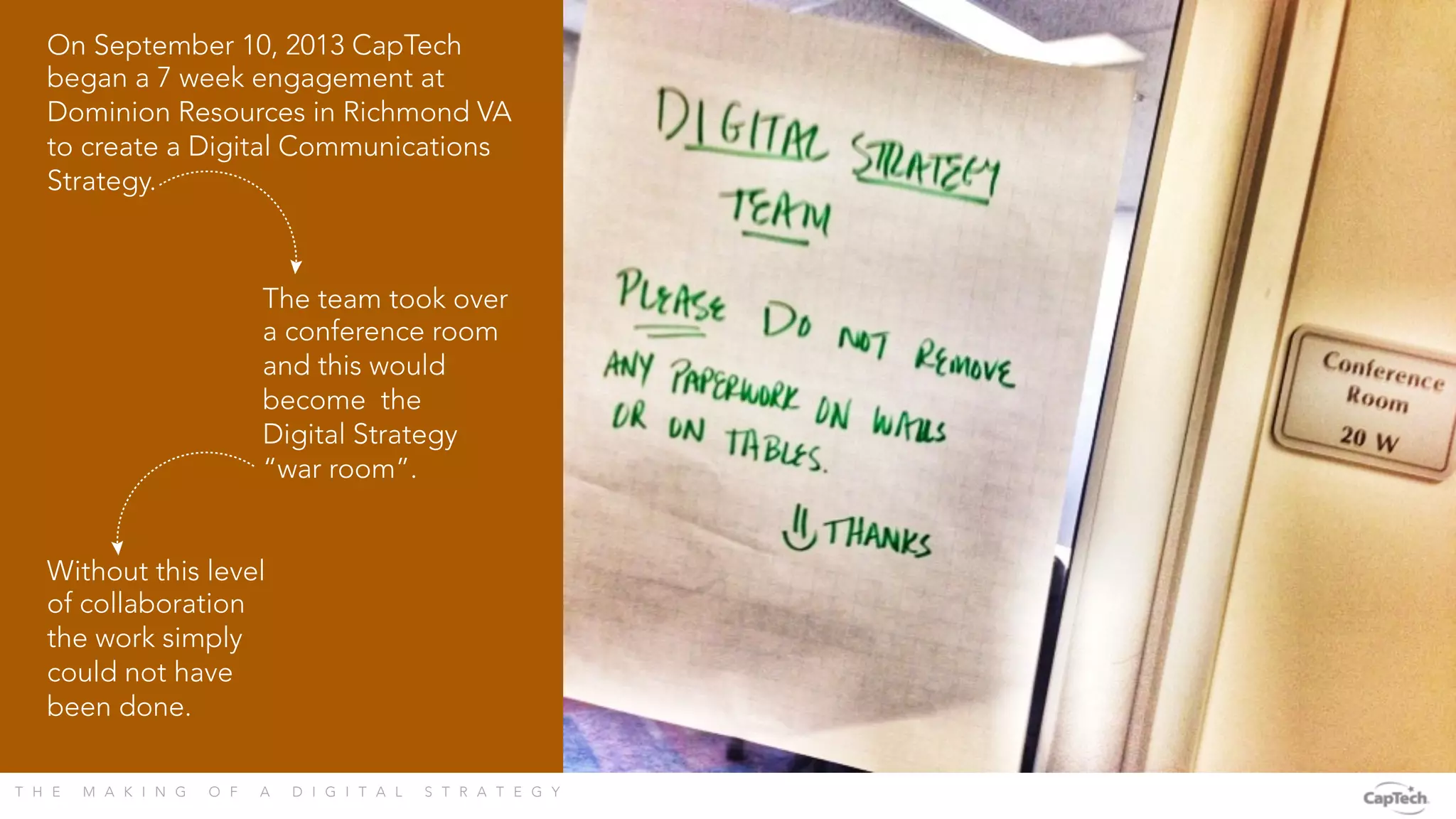 T H E M A K I N G O F A D I G I T A L S T R A T E G Y 
On September 10, 2013 CapTech
began a 7 week engagement at
Dominion Resources in Richmond VA
to create a Digital Communications
Strategy.
The team took over
a conference room
and this would
become the
Digital Strategy
“war room”.
Without this level
of collaboration
the work simply
could not have
been done.
 