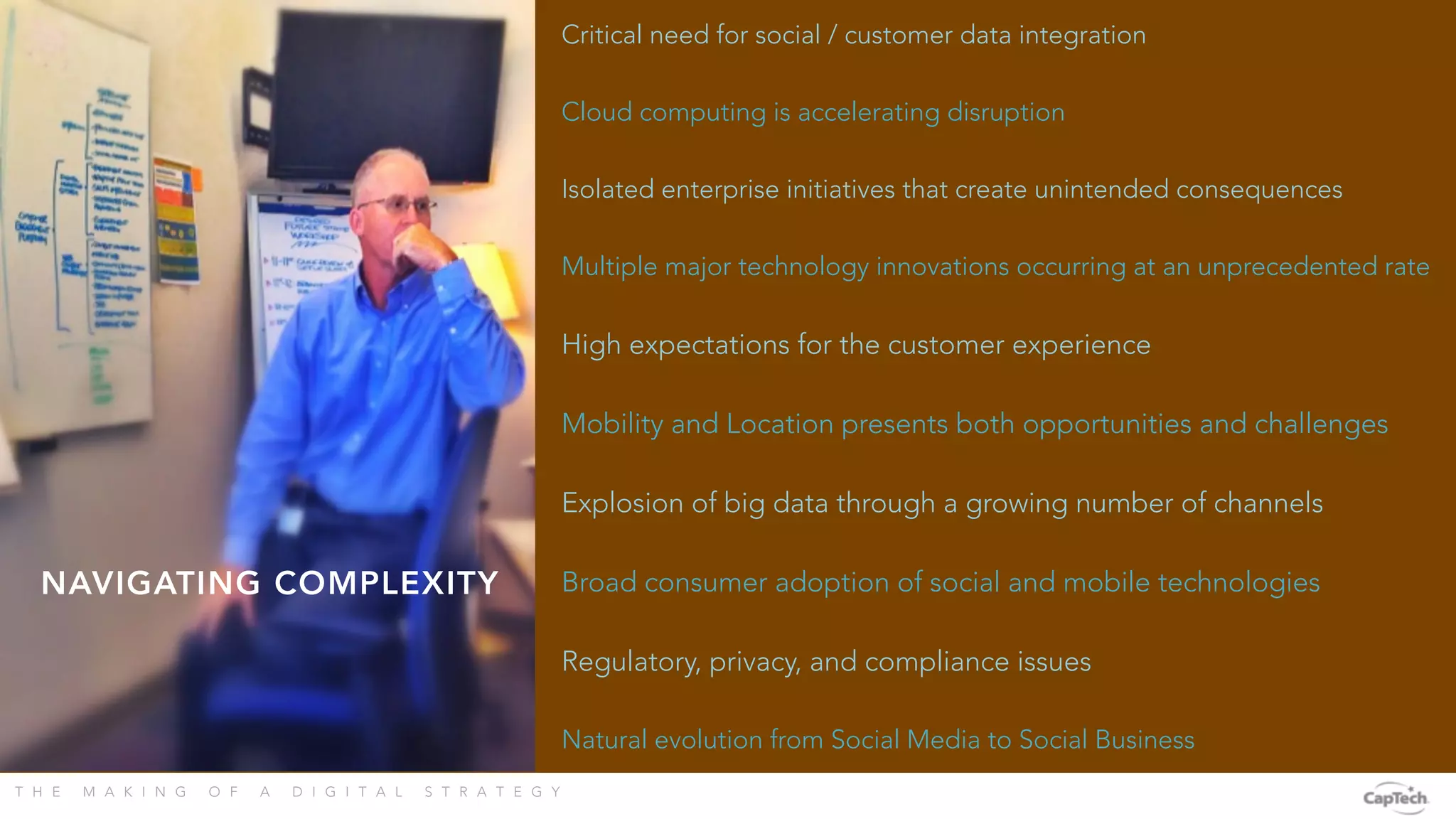 T H E M A K I N G O F A D I G I T A L S T R A T E G Y 
Critical need for social / customer data integration
Natural evolution from Social Media to Social Business
High expectations for the customer experience
Cloud computing is accelerating disruption
Explosion of big data through a growing number of channels
Isolated enterprise initiatives that create unintended consequences
Broad consumer adoption of social and mobile technologies
Regulatory, privacy, and compliance issues
Multiple major technology innovations occurring at an unprecedented rate
Mobility and Location presents both opportunities and challenges
NAVIGATING COMPLEXITY
 